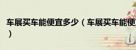 车展买车能便宜多少（车展买车能便宜多少钱）