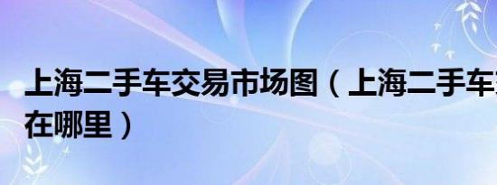 上海二手车交易市场图（上海二手车交易市场在哪里）