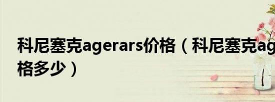 科尼塞克agerars价格（科尼塞克agerars价格多少）