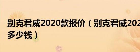 别克君威2020款报价（别克君威2020款报价多少钱）