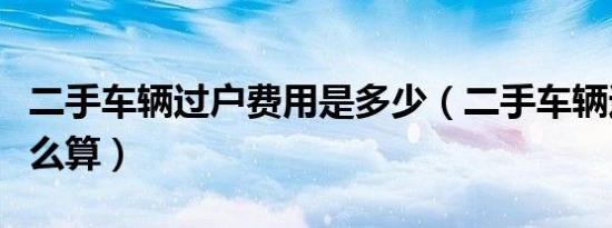 二手车辆过户费用是多少（二手车辆过户费怎么算）