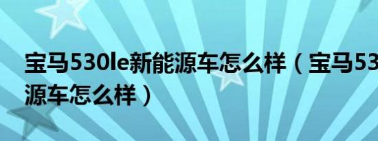 宝马530le新能源车怎么样（宝马530le新能源车怎么样）