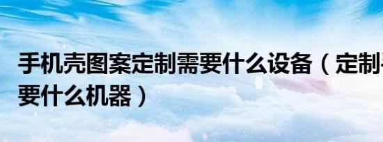 手机壳图案定制需要什么设备（定制手机壳需要什么机器）