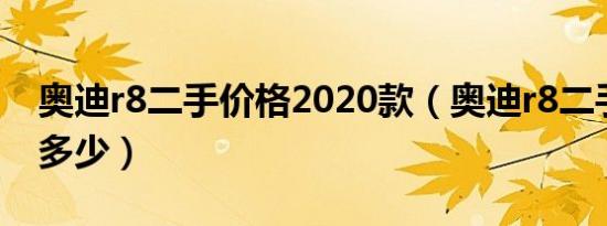 奥迪r8二手价格2020款（奥迪r8二手价格是多少）