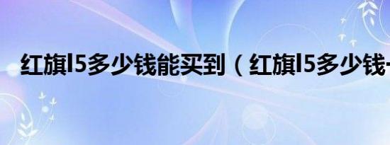 红旗l5多少钱能买到（红旗l5多少钱一台）
