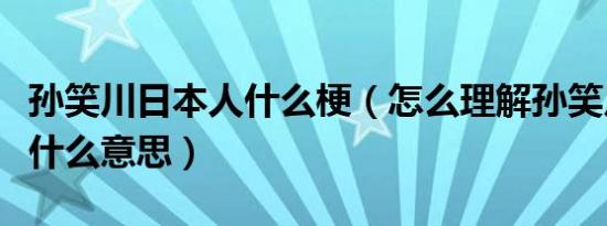孙笑川日本人什么梗（怎么理解孙笑川日本人什么意思）