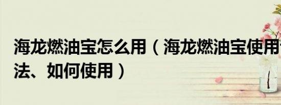 海龙燃油宝怎么用（海龙燃油宝使用说明、方法、如何使用）