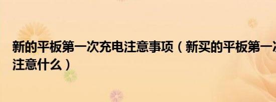 新的平板第一次充电注意事项（新买的平板第一次充电需要注意什么）