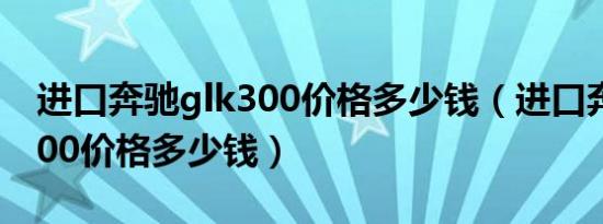 进口奔驰glk300价格多少钱（进口奔驰glk300价格多少钱）