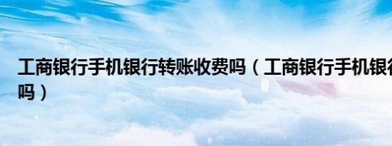 工商银行手机银行转账收费吗（工商银行手机银行转账收费吗）