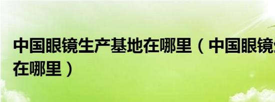 中国眼镜生产基地在哪里（中国眼镜生产基地在哪里）