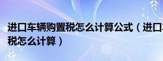 进口车辆购置税怎么计算公式（进口车辆购置税怎么计算）