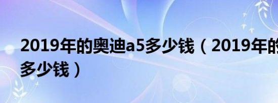 2019年的奥迪a5多少钱（2019年的奥迪a5多少钱）