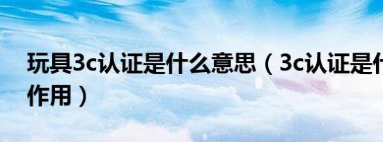 玩具3c认证是什么意思（3c认证是什么意思作用）