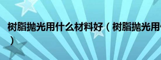 树脂抛光用什么材料好（树脂抛光用什么材料）