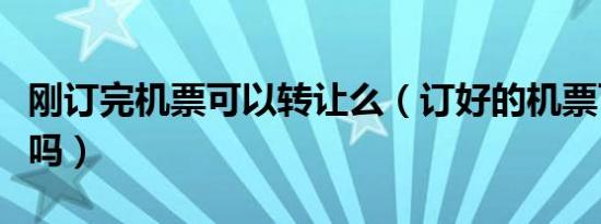 刚订完机票可以转让么（订好的机票可以转让吗）