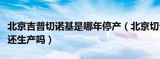 北京吉普切诺基是哪年停产（北京切诺基现在还生产吗）