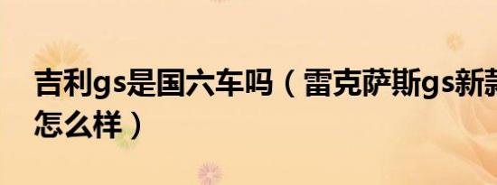 吉利gs是国六车吗（雷克萨斯gs新款国六的怎么样）
