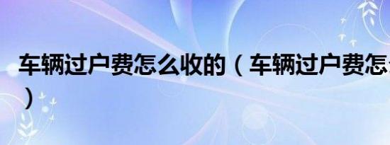 车辆过户费怎么收的（车辆过户费怎么计算器）