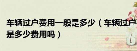 车辆过户费用一般是多少（车辆过户费用一般是多少费用吗）