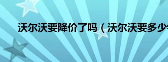 沃尔沃要降价了吗（沃尔沃要多少钱）