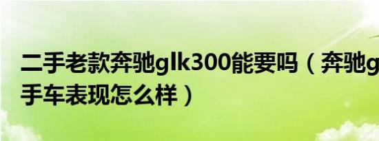 二手老款奔驰glk300能要吗（奔驰glk300二手车表现怎么样）