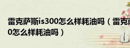 雷克萨斯is300怎么样耗油吗（雷克萨斯is300怎么样耗油吗）