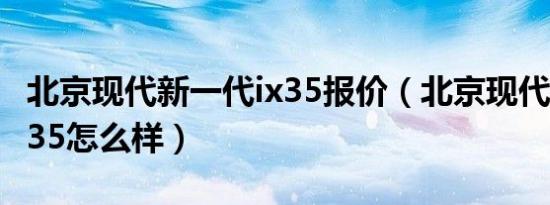 北京现代新一代ix35报价（北京现代新一代ix35怎么样）