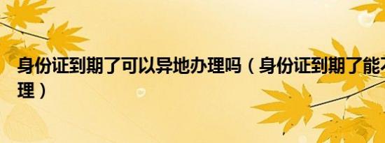 身份证到期了可以异地办理吗（身份证到期了能不能异地办理）