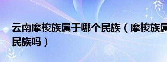 云南摩梭族属于哪个民族（摩梭族属于56个民族吗）