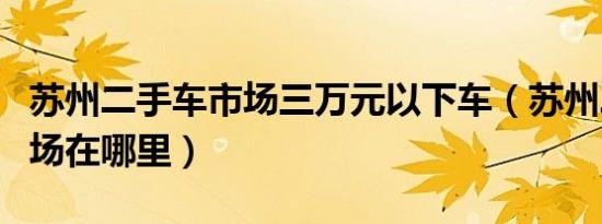 苏州二手车市场三万元以下车（苏州二手车市场在哪里）