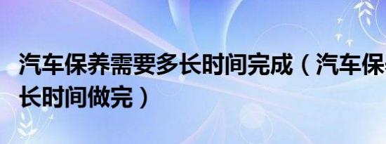汽车保养需要多长时间完成（汽车保养需要多长时间做完）