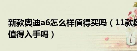 新款奥迪a6怎么样值得买吗（11款奥迪a6还值得入手吗）