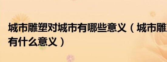 城市雕塑对城市有哪些意义（城市雕塑对城市有什么意义）