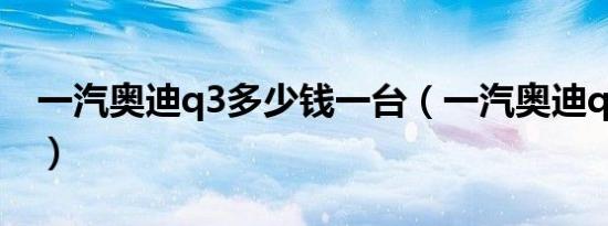 一汽奥迪q3多少钱一台（一汽奥迪q3怎么样）