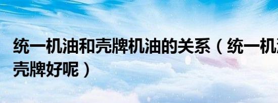 统一机油和壳牌机油的关系（统一机油好还是壳牌好呢）