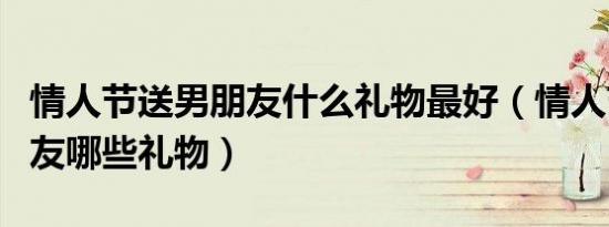情人节送男朋友什么礼物最好（情人节送男朋友哪些礼物）