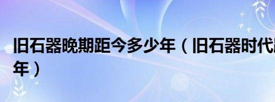 旧石器晚期距今多少年（旧石器时代距今多少年）