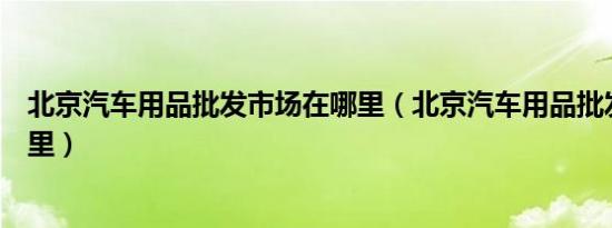 北京汽车用品批发市场在哪里（北京汽车用品批发市场在哪里）