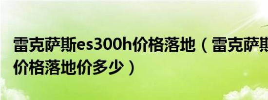 雷克萨斯es300h价格落地（雷克萨斯es300h价格落地价多少）