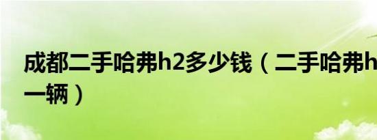 成都二手哈弗h2多少钱（二手哈弗h2多少钱一辆）