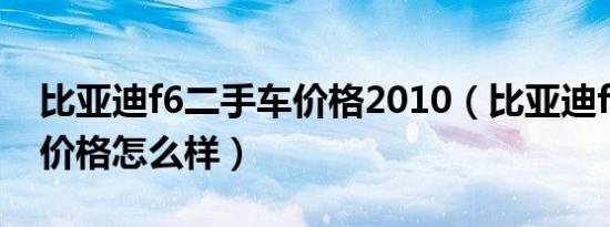 比亚迪f6二手车价格2010（比亚迪f6二手车价格怎么样）