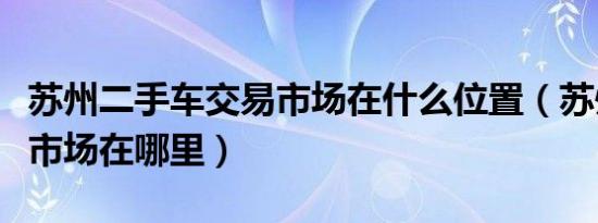 苏州二手车交易市场在什么位置（苏州二手车市场在哪里）