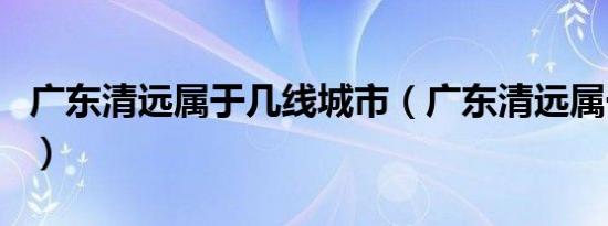 广东清远属于几线城市（广东清远属于哪个市）