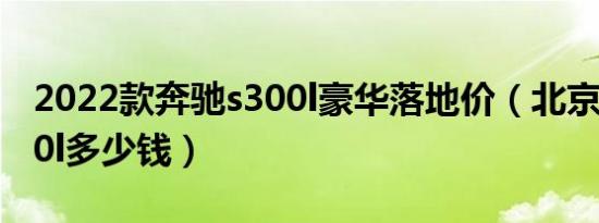 2022款奔驰s300l豪华落地价（北京奔驰s300l多少钱）
