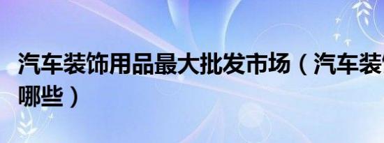 汽车装饰用品最大批发市场（汽车装饰用品有哪些）