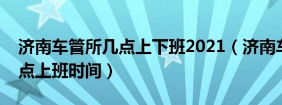济南车管所几点上下班2021（济南车管所几点上班时间）