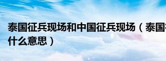 泰国征兵现场和中国征兵现场（泰国征兵抽签什么意思）