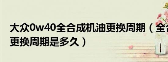 大众0w40全合成机油更换周期（全合成机油更换周期是多久）
