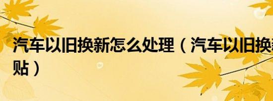 汽车以旧换新怎么处理（汽车以旧换新怎么补贴）